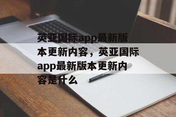 英亚国际app最新版本更新内容，英亚国际app最新版本更新内容是什么